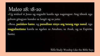Bible Study: Worship Like the Bible Says
18Ug miduol si Jesus ug nagsulti kanila nga nagaingon: Ang tibook nga
gahum gitugyan kanako sa langit ug sa yuta;
19Busa, panlakaw kamo, ug panudloan ninyo ang tanang mga nasud, nga
magpabautismo kanila sa ngalan sa Amahan, sa Anak, ug sa Espiritu
Santo;
Mateo 28: 18-20
 