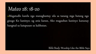 Bible Study: Worship Like the Bible Says
20Magatudlo kanila nga managbantay sila sa tanang mga butang nga
gisugo Ko kaninyo; ug ania karun, Ako magauban kaninyo kanunay
hangtud sa katapusan sa kalibutan.
Mateo 28: 18-20
 