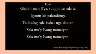 Opening Hymn: Iyang Gisalipdan Ang Akong Kalag
Koro
Gisakit man S’ya, tungod sa sala ta
Igsoon ko palandonga
Talikding sala buhat nga dautan
Sala mo’y Iyang namatyan,
Sala mo’y Iyang namatyan.
 