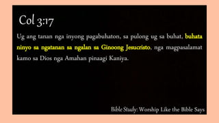 Bible Study: Worship Like the Bible Says
Ug ang tanan nga inyong pagabuhaton, sa pulong ug sa buhat, buhata
ninyo sa ngatanan sa ngalan sa Ginoong Jesucristo, nga magpasalamat
kamo sa Dios nga Amahan pinaagi Kaniya.
Col 3:17
 