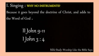 Bible Study: Worship Like the Bible Says
I. Singing : WHY NO INSTRUMENTS?
Because it goes beyond the doctrine of Christ, and adds to
the Word of God .
II John 9-11
I John 3 : 4
 