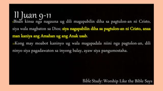Bible Study: Worship Like the Bible Says
9Bisan kinsa nga nagauna ug dili magapabilin diha sa pagtulon-an ni Cristo,
siya wala magbaton sa Dios; siya nagapabilin diha sa pagtulon-an ni Cristo, anaa
man kaniya ang Amahan ug ang Anak usab.
10Kong may moabot kaninyo ug wala magapadala niini nga pagtolon-an, dili
ninyo siya pagadawaton sa inyong balay, ayaw siya pangumostaha.
II Juan 9-11
 