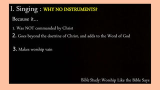 Bible Study: Worship Like the Bible Says
I. Singing : WHY NO INSTRUMENTS?
Because it…
1. Was NOT commanded by Christ
2. Goes beyond the doctrine of Christ, and adds to the Word of God
3. Makes worship vain
 