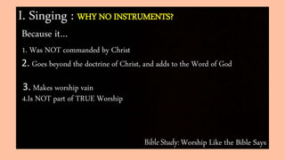 Bible Study: Worship Like the Bible Says
I. Singing : WHY NO INSTRUMENTS?
Because it…
1. Was NOT commanded by Christ
2. Goes beyond the doctrine of Christ, and adds to the Word of God
3. Makes worship vain
4.Is NOT part of TRUE Worship
 