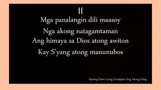 Opening Hymn: Iyang Gisalipdan Ang Akong Kalag
II
Mga panalangin dili maasoy
Nga akong natagamtaman
Ang himaya sa Dios atong awiton
Kay S’yang atong manunubos
 