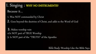 Bible Study: Worship Like the Bible Says
I. Singing : WHY NO INSTRUMENTS?
Because it…
1. Was NOT commanded by Christ
2. Goes beyond the doctrine of Christ, and adds to the Word of God
3. Makes worship vain
4.Is NOT part of TRUE Worship
5. Is NOT part of the “TRUTH” of the Apostles
 
