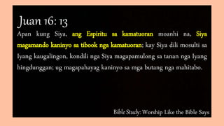 Bible Study: Worship Like the Bible Says
Apan kung Siya, ang Espiritu sa kamatuoran moanhi na, Siya
magamando kaninyo sa tibook nga kamatuoran; kay Siya dili mosulti sa
Iyang kaugalingon, kondili nga Siya magapamulong sa tanan nga Iyang
hingdunggan; ug magapahayag kaninyo sa mga butang nga mahitabo.
Juan 16: 13
 