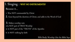 Bible Study: Worship Like the Bible Says
I. Singing : WHY NO INSTRUMENTS?
Because it…
1. Was NOT commanded by Christ
6. Is NOT walking by faith
2. Goes beyond the doctrine of Christ, and adds to the Word of God
3. Makes worship vain
4.Is NOT part of TRUE Worship
5. Is NOT part of the “TRUTH” of the Apostles
 