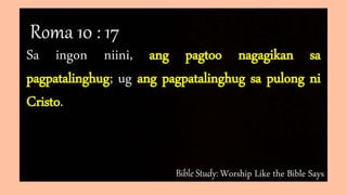 Bible Study: Worship Like the Bible Says
Sa ingon niini, ang pagtoo nagagikan sa
pagpatalinghug; ug ang pagpatalinghug sa pulong ni
Cristo.
Roma 10 : 17
 