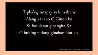 Lord’s Supper: Tipka’ng Tinapay sa Kinabuhi
I
Tipka’ng tinapay sa kinsabuhi
Alang kanako O Ginoo ko
Sa kasulatan gipangita Ka
O buhing pulong ginahandom ko.
 