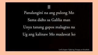 Lord’s Supper: Tipka’ng Tinapay sa Kinabuhi
II
Panalangini na ang pulong Mo
Sama didto sa Galilia man
Unya tanang gapos malugtas na
Ug ang kalinaw Mo madawat ko
 