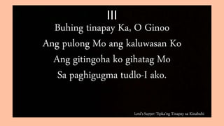 Lord’s Supper: Tipka’ng Tinapay sa Kinabuhi
III
Buhing tinapay Ka, O Ginoo
Ang pulong Mo ang kaluwasan Ko
Ang gitingoha ko gihatag Mo
Sa paghigugma tudlo-I ako.
 