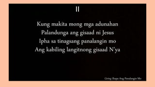 Giving: Ihapa Ang Panalangin Mo
II
Kung makita mong mga adunahan
Palandunga ang gisaad ni Jesus
Ipha sa tinagsang panalangin mo
Ang kabiling langitnong gisaad N’ya
 