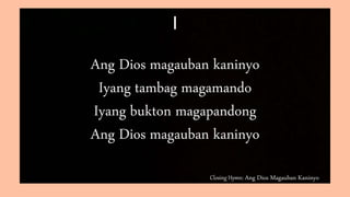 Closing Hymn: Ang Dios Magauban Kaninyo
I
Ang Dios magauban kaninyo
Iyang tambag magamando
Iyang bukton magapandong
Ang Dios magauban kaninyo
 