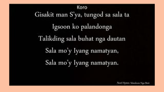 Next Hymn: Matahom Nga Bisti
Koro
Gisakit man S’ya, tungod sa sala ta
Igsoon ko palandonga
Talikding sala buhat nga dautan
Sala mo’y Iyang namatyan,
Sala mo’y Iyang namatyan.
 