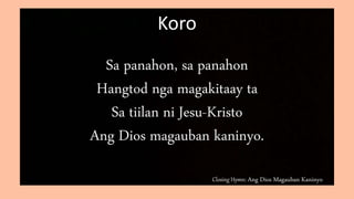 Closing Hymn: Ang Dios Magauban Kaninyo
Koro
Sa panahon, sa panahon
Hangtod nga magakitaay ta
Sa tiilan ni Jesu-Kristo
Ang Dios magauban kaninyo.
 