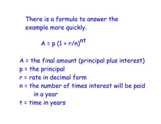 There is a formula to answer the
  example more quickly.

       A = p (1 + r/n) nt


A = the final amount (principal plus interest)
p = the principal
r = rate in decimal form
n = the number of times interest will be paid
      in a year
t = time in years
 