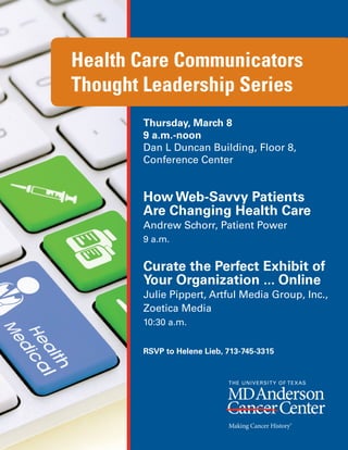 Health Care Communicators
Thought Leadership Series
       Thursday, March 8
       9 a.m.-noon
       Dan L Duncan Building, Floor 8,
       Conference Center


       How Web-Savvy Patients
       Are Changing Health Care
       Andrew Schorr, Patient Power
       9 a.m.


       Curate the Perfect Exhibit of
       Your Organization ... Online
       Julie Pippert, Artful Media Group, Inc.,
       Zoetica Media
       10:30 a.m.


       RSVP to Helene Lieb, 713-745-3315
 