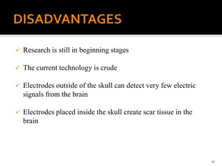  Research is still in beginning stages
 The current technology is crude
 Electrodes outside of the skull can detect very few electric
signals from the brain
 Electrodes placed inside the skull create scar tissue in the
brain
15
 