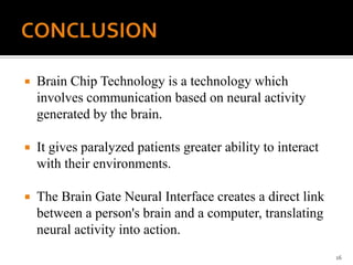  Brain Chip Technology is a technology which
involves communication based on neural activity
generated by the brain.
 It gives paralyzed patients greater ability to interact
with their environments.
 The Brain Gate Neural Interface creates a direct link
between a person's brain and a computer, translating
neural activity into action.
16
 