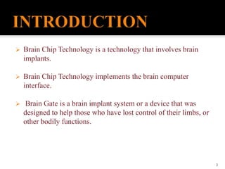  Brain Chip Technology is a technology that involves brain
implants.
 Brain Chip Technology implements the brain computer
interface.
 Brain Gate is a brain implant system or a device that was
designed to help those who have lost control of their limbs, or
other bodily functions.
3
 