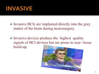  Invasive BCIs are implanted directly into the grey
matter of the brain during neurosurgery.
 Invasive devices produce the highest quality
signals of BCI devices but are prone to scar- tissue
build-up.
6
 