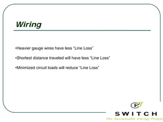 Wiring


•Heavier gauge wires have less “Line Loss”

•Shortest distance traveled will have less “Line Loss”

•Minimized circuit loads will reduce “Line Loss”
 