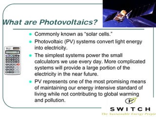 What are Photovoltaics?
       Commonly known as “solar cells.”
       Photovoltaic (PV) systems convert light energy
       into electricity.
       The simplest systems power the small
       calculators we use every day. More complicated
       systems will provide a large portion of the
       electricity in the near future.
       PV represents one of the most promising means
       of maintaining our energy intensive standard of
       living while not contributing to global warming
       and pollution.
 