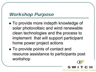 Workshop Purpose
 To provide more indepth knowledge of
 solar photovoltaic and wind renewable
 clean technologies and the process to
 implement that will support participant
 home power project actions
 To provide points of contact and
 resource assistance to participants post
 workshop
 