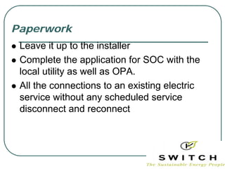 Paperwork
 Leave it up to the installer
 Complete the application for SOC with the
 local utility as well as OPA.
 All the connections to an existing electric
 service without any scheduled service
 disconnect and reconnect
 