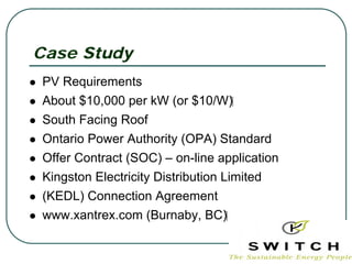 Case Study
PV Requirements
About $10,000 per kW (or $10/W)‫‏‬
South Facing Roof
Ontario Power Authority (OPA) Standard
Offer Contract (SOC) – on-line application
Kingston Electricity Distribution Limited
(KEDL) Connection Agreement
www.xantrex.com (Burnaby, BC)‫‏‬
 