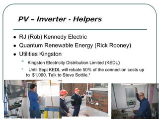 PV – Inverter - Helpers

RJ (Rob) Kennedy Electric
Quantum Renewable Energy (Rick Rooney)‫‏‬
Utilities Kingston
•   Kingston Electricity Distribution Limited (KEDL)‫‏‬
•     Until Sept KEDL will rebate 50% of the connection costs up
    to $1,000. Talk to Steve Sottile.*
 