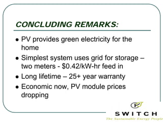 CONCLUDING REMARKS:
 PV provides green electricity for the
 home
 Simplest system uses grid for storage –
 two meters - $0.42/kW-hr feed in
 Long lifetime – 25+ year warranty
 Economic now, PV module prices
 dropping
 