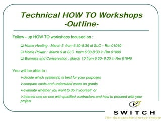 Technical HOW TO Workshops
              -Outline-
Follow - up HOW TO workshops focused on :

       Home Heating : March 5 from 6:30-8:30 at SLC – Rm 01040
       Home Power : March 9 at SLC from 6:30-8:30 in Rm 01000
       Biomass and Conservation : March 10 from 6:30- 8:30 in Rm 01040


You will be able to :
      decide which system(s) is best for your purposes
      compare costs and understand more on grants
      evaluate whether you want to do it yourself or
      Interact one on one with qualified contractors and how to proceed with your
    project
 