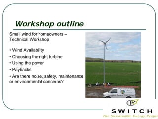 Workshop outline
Small wind for homeowners –
Technical Workshop

• Wind Availability
• Choosing the right turbine
• Using the power
• Paybacks
• Are there noise, safety, maintenance
or environmental concerns?
 