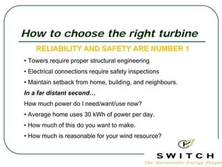 How to choose the right turbine
    RELIABILITY AND SAFETY ARE NUMBER 1
• Towers require proper structural engineering
• Electrical connections require safety inspections
• Maintain setback from home, building, and neighbours.
In a far distant second…
How much power do I need/want/use now?
• Average home uses 30 kWh of power per day.
• How much of this do you want to make.
• How much is reasonable for your wind resource?
 