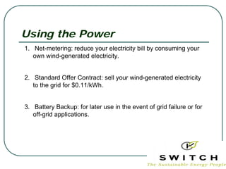 Using the Power
1. Net-metering: reduce your electricity bill by consuming your
   own wind-generated electricity.


2. Standard Offer Contract: sell your wind-generated electricity
   to the grid for $0.11/kWh.


3. Battery Backup: for later use in the event of grid failure or for
   off-grid applications.
 