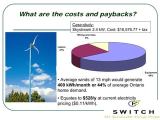 What are the costs and paybacks?
                   Case-study:
                   Skystream 2.4 kW, Cost: $16,576.77 + tax
                     Wiring and misc.
                            9%


          Labour
           27%




                                                         Equipment
                                                            64%

          • Average winds of 13 mph would generate
          400 kWh/month or 44% of average Ontario
          home demand.
          • Equates to $528/y at current electricity
          pricing ($0.11/kWh).
 