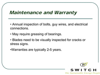 Maintenance and Warranty

• Annual inspection of bolts, guy wires, and electrical
connections.
• May require greasing of bearings.
• Blades need to be visually inspected for cracks or
stress signs.
•Warranties are typically 2-5 years.
 