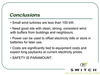 Conclusions
• Small wind turbines are less than 100 kW.
• Need good site with clean, strong, consistent wind
with buffers from buildings and neighbours.
• Power can be used to offset electricity bills or store in
batteries for later use.
• Costs are significantly tied to equipment costs and
expect long paybacks at current electricity prices.
• SAFETY IS PARAMOUNT.
 