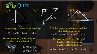 Quiz
Fig. A Fig. B Fig. C
45∘
45∘
45∘
5
5
t
x
x
30m
6ft
y
x
1. Refer to fig. A. What is the value of t?
For numbers 2-3, refer to fig. B.
2. What is the value of x?
3. If the hypotenuse is equal to 20m,
what is the value of x?
For numbers 4-5, refer to fig. C.
4. What is the value of x?
5. What is the value of y?
𝑎. 8 b. 10 c. 12 d. 6
𝑎. 10 2 b. (15 2 )/2
c. 15 2
𝑎. 5 2 b. 10 2 c. 15 2 𝑑. 10
𝑎. 6𝑓𝑡 b. 6 2 ft c. 2 d. 3
d. (30 2 )/3
 