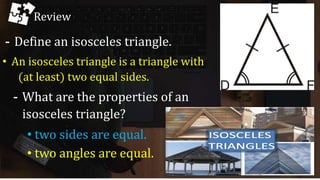 Review
- Define an isosceles triangle.
• An isosceles triangle is a triangle with
(at least) two equal sides.
- What are the properties of an
isosceles triangle?
• two sides are equal.
• two angles are equal.
 