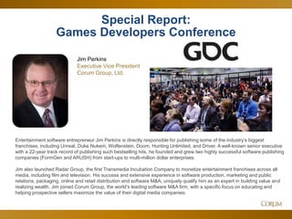 5
Special Report:
Games Developers Conference
Entertainment software entrepreneur Jim Perkins is directly responsible for publishing some of the industry’s biggest
franchises, including Unreal, Duke Nukem, Wolfenstein, Doom, Hunting Unlimited, and Driver. A well-known senior executive
with a 22-year track record of publishing such bestselling hits, he founded and grew two highly successful software publishing
companies (FormGen and ARUSH) from start-ups to multi-million dollar enterprises.
Jim also launched Radar Group, the first Transmedia Incubation Company to monetize entertainment franchises across all
media, including film and television. His success and extensive experience in software production, marketing and public
relations, packaging, online and retail distribution and software M&A, uniquely qualify him as an expert in building value and
realizing wealth. Jim joined Corum Group, the world’s leading software M&A firm, with a specific focus on educating and
helping prospective sellers maximize the value of their digital media companies.
Jim Perkins
Executive Vice President
Corum Group, Ltd.
 