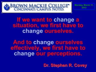 Monday, March 11,
                               2013




 If we want to change a
situation, we first have to
    change ourselves.
 And to change ourselves
effectively, we first have to
 change our perceptions.
            Dr. Stephen R. Covey
 