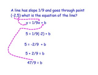 A line has slope 1/9 and goes through point
(-2,5) what is the equation of the line?

        y = 1/9x + b


        5 = 1/9(-2) + b

       5 = -2/9 + b

        5 + 2/9 = b

         47/9 = b
 