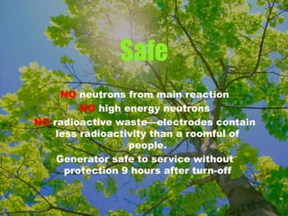 Safe
NO neutrons from main reaction
NO high energy neutrons
NO radioactive waste—electrodes contain
less radioactivity than a roomful of
people.
Generator safe to service without
protection 9 hours after turn-off
 
