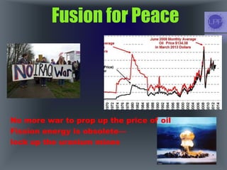 Fusion for Peace
No more war to prop up the price of oil
Fission energy is obsolete—
lock up the uranium mines
 