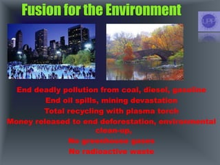 Fusion for the Environment
End deadly pollution from coal, diesel, gasoline
End oil spills, mining devastation
Total recycling with plasma torch
Money released to end deforestation, environmental
clean-up,
No greenhouse gases
No radioactive waste
 