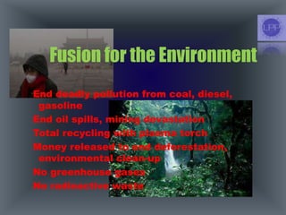 Fusion for the Environment
End deadly pollution from coal, diesel,
gasoline
End oil spills, mining devastation
Total recycling with plasma torch
Money released to end deforestation,
environmental clean-up
No greenhouse gases
No radioactive waste
 