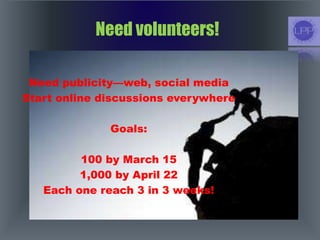 Need volunteers!
Need publicity—web, social media
Start online discussions everywhere
Goals:
100 by March 15
1,000 by April 22
Each one reach 3 in 3 weeks!
 